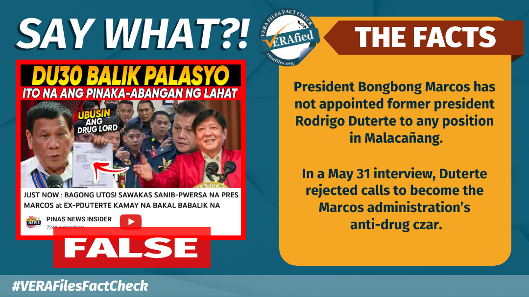 SAY WHAT: President Bongbong Marcos has not appointed former president Rodrigo Duterte to any position in Malacañang. In a May 31 interview, Duterte rejected calls to become the Marcos administration’s anti-drug czar.