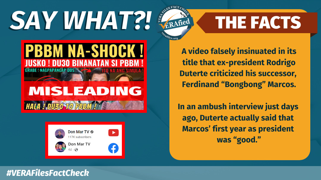 SAY WHAT: A video falsely insinuated in its title that ex-president Rodrigo Duterte criticized his successor, Ferdinand “Bongbong” Marcos. In an ambush interview just days ago, Duterte actually said that Marcos’ first year as president was “good.”