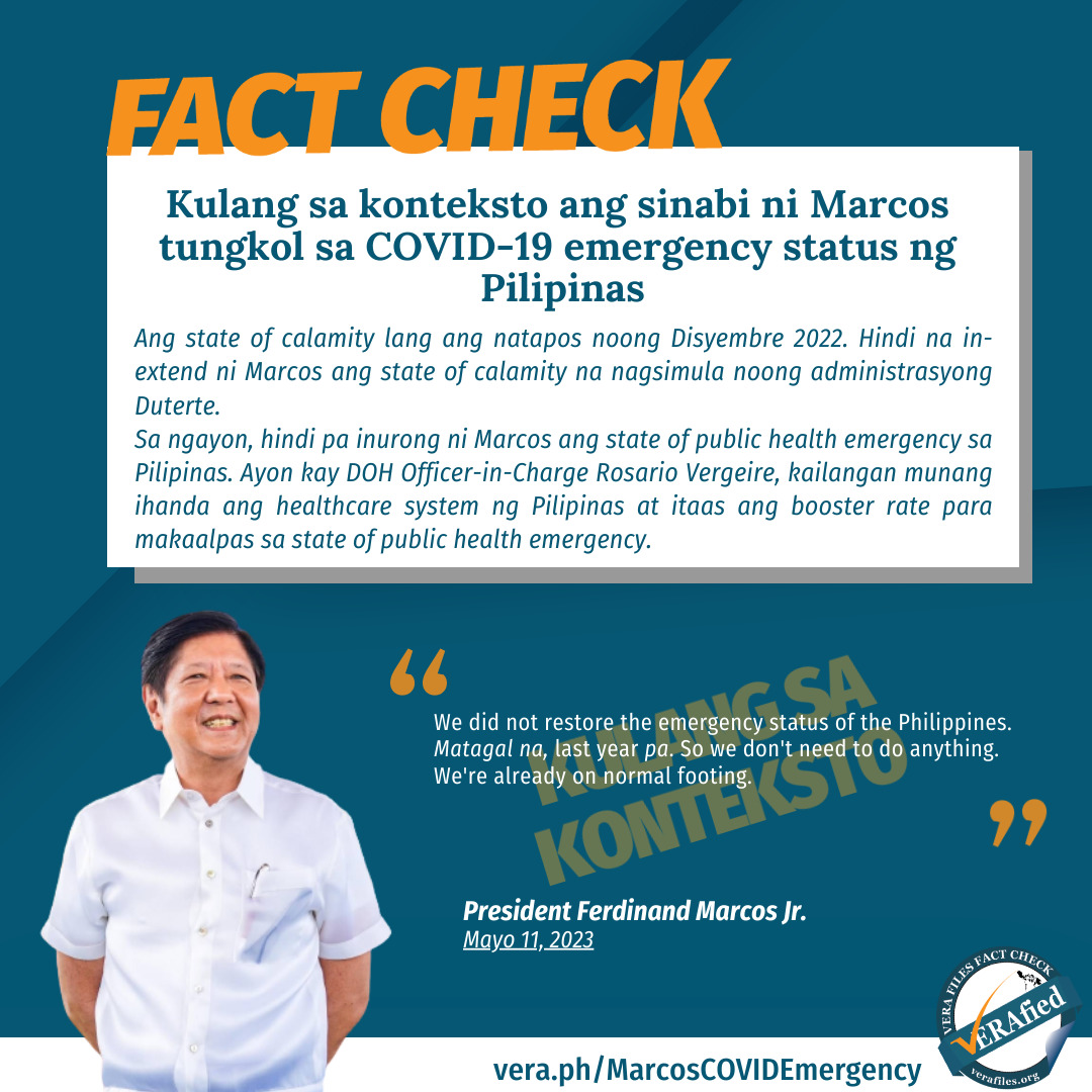 FACT CHECK: Kulang sa konteksto ang sinabi ni Marcos tungkol sa COVID-19 emergency status ng Pilipinas Ang state of calamity lang ang natapos noong Disyembre 2022. Hindi na in-extend ni Marcos ang state of calamity na nagsimula noong administrasyong Duterte. Sa ngayon, hindi pa inurong ni Marcos ang state of public health emergency sa Pilipinas. Ayon kay DOH Officer-in-Charge Rosario Vergeire, kailangan munang ihanda ang healthcare system ng Pilipinas at itaas ang booster rate para makaalpas sa state of public health emergency.