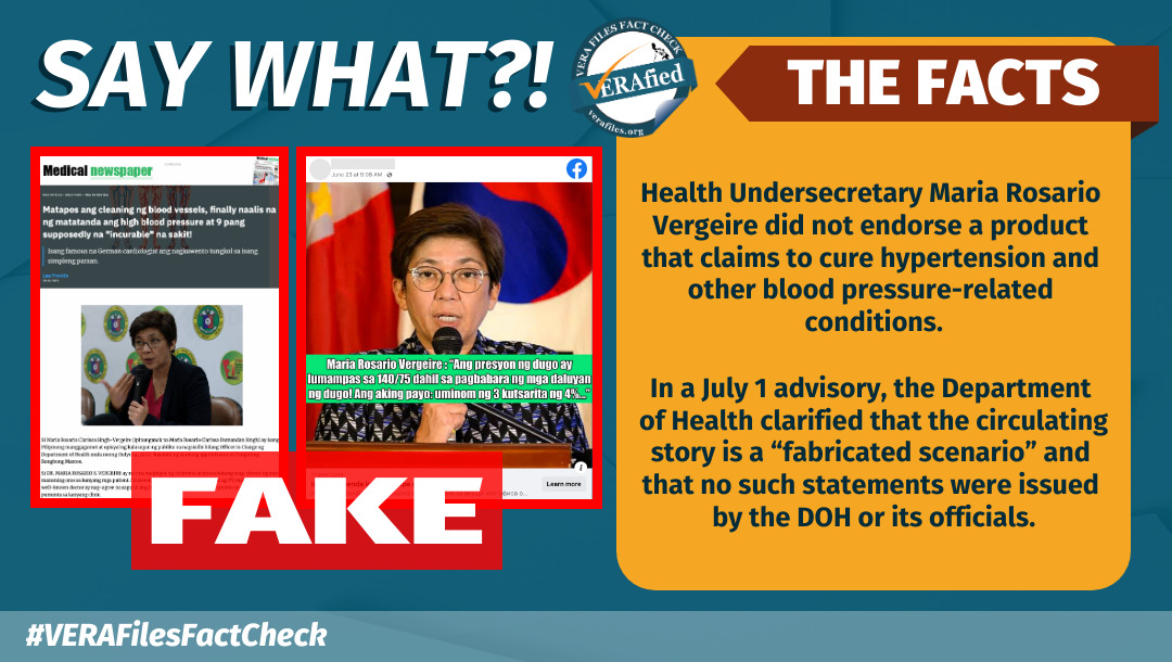 SAY WHAT: Health Undersecretary Maria Rosario Vergeire did not endorse a product that claims to cure hypertension and other blood pressure-related conditions. In a July 1 advisory, the Department of Health clarified that the circulating story is a “fabricated scenario” and that no such statements were issued by the DOH or its officials.