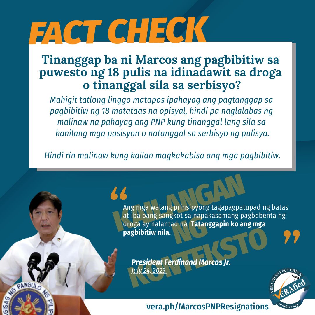 #VERAFIED: Tinanggap ba ni Marcos ang pagbibitiw sa puwesto ng 18 pulis na idinadawit sa droga o tinanggal sila sa serbisyo? Mahigit tatlong linggo matapos ipahayag ang pagtanggap sa pagbibitiw ng 18 matataas na opisyal, hindi pa naglalabas ng malinaw na pahayag ang PNP kung tinanggal lang sila sa kanilang mga posisyon o natanggal sa serbisyo ng pulisya. Hindi rin malinaw kung kailan magkakabisa ang mga pagbibitiw