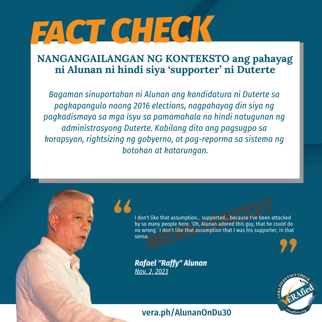 FACT CHECK: NANGANGAILANGAN NG KONTEKSTO ang pahayag ni Alunan ni hindi siya ‘supporter’ ni Duterte Bagaman sinuportahan ni Alunan ang kandidatura ni Duterte sa pagkapangulo noong 2016 elections, nagpahayag din siya ng pagkadismaya sa mga isyu sa pamamahala na hindi natugunan ng administrasyong Duterte. Kabilang dito ang pagsugpo sa korapsyon, rightsizing ng gobyerno, at pag-reporma sa sistema ng botohan at katarungan.