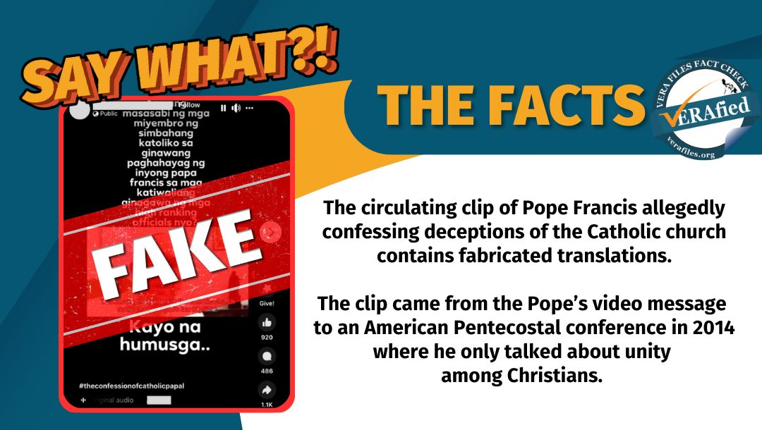 VERA FILES FACT CHECK: THE FACTS. The circulating clip of Pope Francis allegedly confessing deceptions of the Catholic church contains fabricated translations. The clip came from the Pope’s video message to an American Pentecostal conference in 2014 where he only talked about unity among Christians.