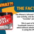 VERA FILES FACT CHECK: THE FACTS. The iPhone’s infrared flashes detect user activity, and do not capture “invisible” photos. This is part of Apple’s TrueDepth camera technology which detects whether someone is using the iPhone.