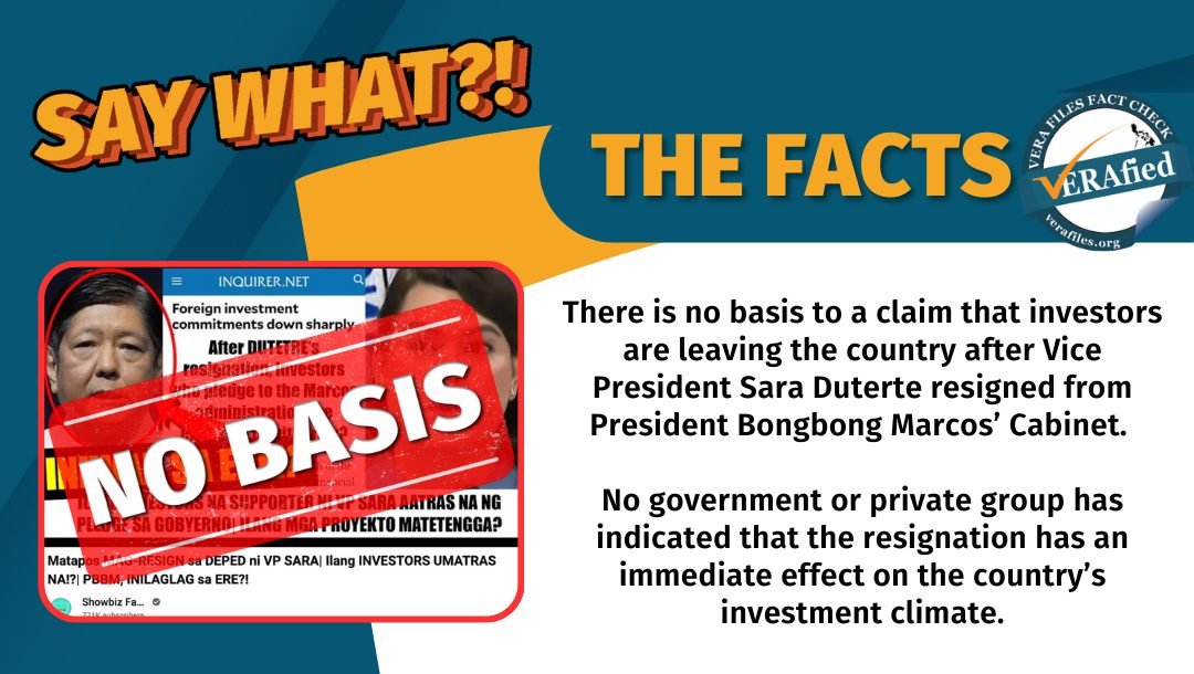 VERA FILES FACT CHECK - THE FACTS: There is no basis to a claim that investors are leaving the country after Vice President Sara Duterte resigned from President Bongbong Marcos’ Cabinet. No government or private group has indicated that the resignation has an immediate effect on the country’s investment climate.