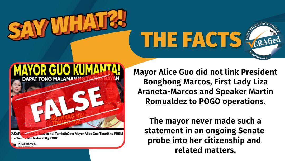VERA FILES FACT CHECK: THE FACTS. Mayor Alice Guo did not link President Bongbong Marcos, First Lady Liza Araneta-Marcos and Speaker Martin Romualdez to POGO operations. The mayor never made such a statement in an ongoing Senate probe into her citizenship and related matters.