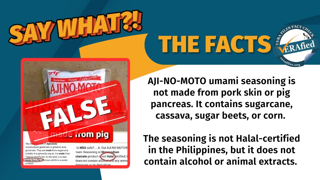 VERA FILES FACT CHECK - THE FACTS: AJI-NO-MOTO® umami seasoning is not made from pork skin or pig pancreas. It contains sugarcane, cassava, sugar beets, or corn. The seasoning is not Halal-certified in the Philippines, but it does not contain alcohol or animal extracts.