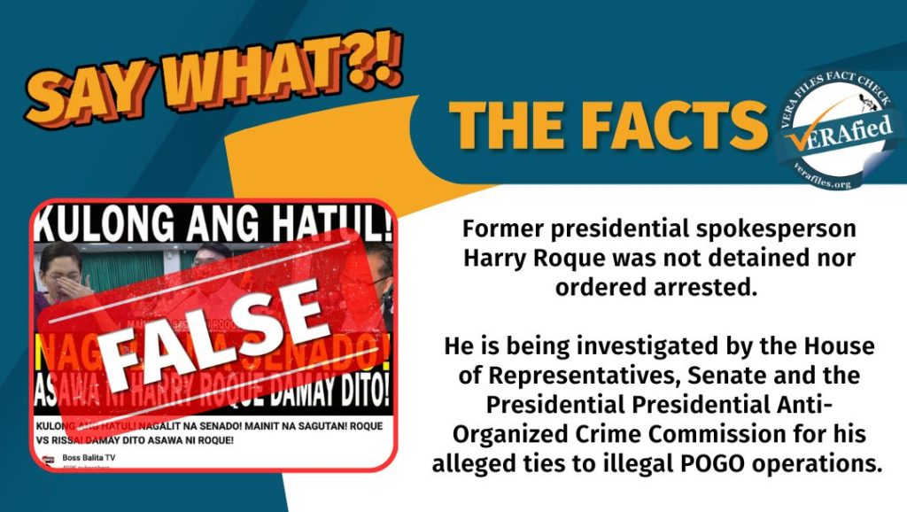 VERA FILES FACT CHECK: THE FACTS. Former presidential spokesperson Harry Roque was not detained nor ordered arrested. He is being investigated by the House of Representatives, Senate and the Presidential Presidential Anti-Organized Crime Commission for his alleged ties to illegal POGO operations.