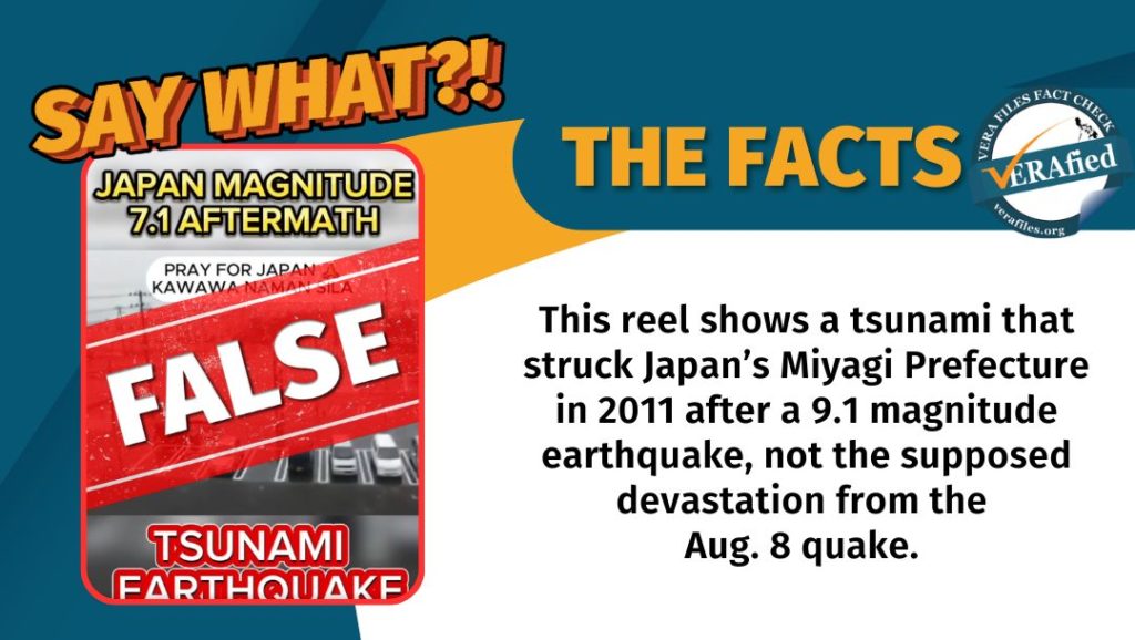 VERA FILES FACT CHECK: THE FACTS. This reel shows a tsunami that struck Japan’s Miyagi Prefecture in 2011 after a 9.1 magnitude earthquake, not the supposed devastation from the Aug. 8 quake.