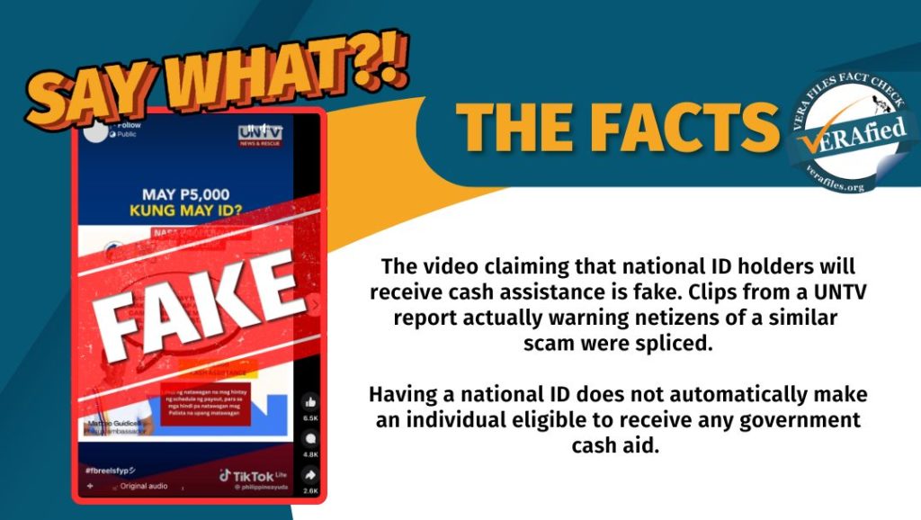 VERA FILES FACT CHECK: THE FACTS. A video claiming that national ID holders will receive cash assistance is fake. It spliced audio clips from a UNTV report actually warning netizens of a similar scam. Having a national ID does not automatically make an individual eligible to receive any government cash aid. The government has no such program.