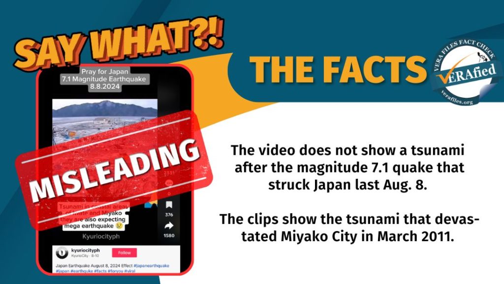 VERA FILES FACT CHECK: THE FACTS. The video does not show a tsunami after the magnitude 7.1 quake that struck Japan last Aug. 8. The clips show the tsunami that devastated Miyako City in March 2011.