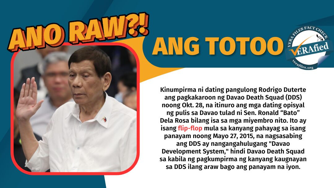 Kinumpirma ni dating pangulong Rodrigo Duterte ang pagkakaroon ng Davao Death Squad noong siya ay mayor ng Davao City, na itinuro ang mga dating opisyal ng pulis, kabilang si Sen. Ronald Dela Rosa, bilang mga miyembro nito. Ito ay isang flip-flop mula sa kanyang pahayag sa isang panayam noong Mayo 27, 2015, sinabi ni Duterte na ang ibig sabihin ng DDS ay Davao Development System, hindi Davao Death Squad sa kabila ng pagkumpirma ng kanyang kaugnayan sa DDS ilang araw bago ang panayam na iyon.