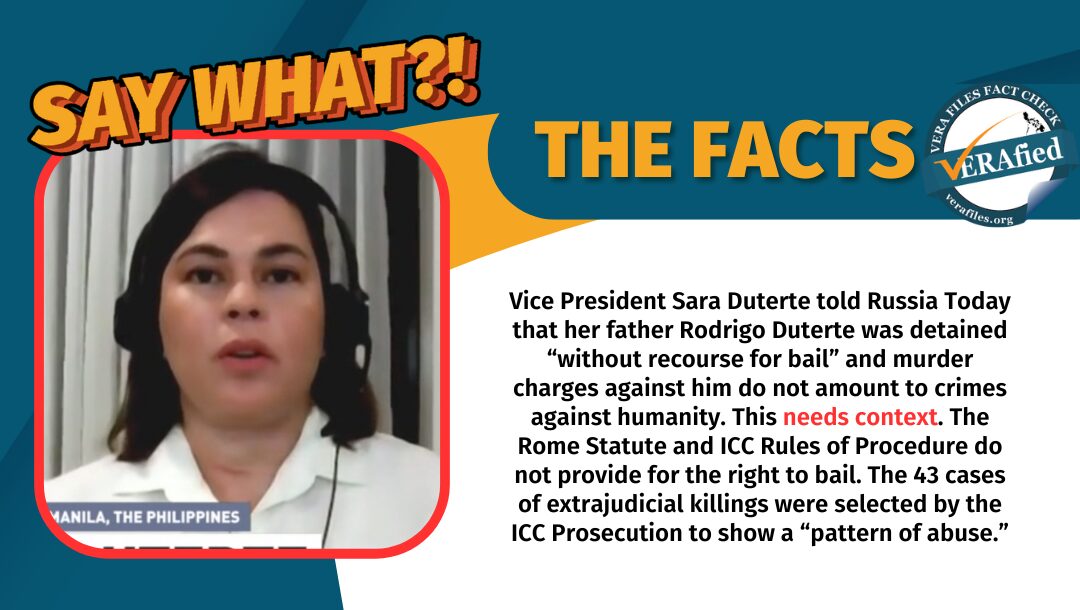 VP Sara Duterte told Russia Today that her father Rodrigo Duterte was detained "without recourse for bail" and murder charges against him do not amout to crimes against humanity. This needs context. The Rome Statute and ICC Rules of Procedure do not provide for the right to bail. The 43 cases of extrajudicial killings were selected by the ICC Prosecution to show a "pattern of abuse."