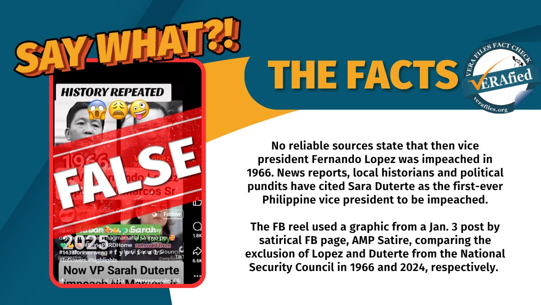 No reliable sources state that then vice president Fernando Lopez was impeached in 1966. News reports, local historians and political pundits have cited Sara Duterte as the first-ever Philippine vice president to be impeached. The FB reel used a graphic from a Jan. 3 post by satirical FB page, AMP Satire, comparing the exclusion of Lopez and Duterte from the National Security Council in 1966 and 2024, respectively. 