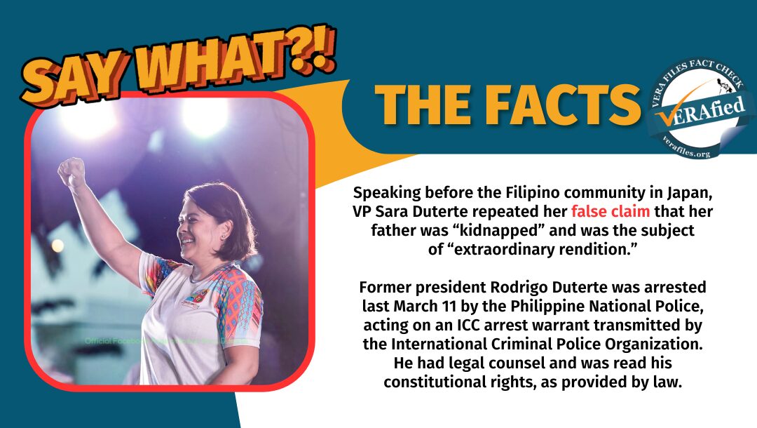 Speaking before the Filipino community in Japan, VP Sara Duterte repeated her false claim that her father was "kidnapped" and was the subject of "extraordinary rendition." Former president Rodrigo Duterte was arrested last March 11 by the Philippine National Police, acting on an ICC arrest warrant transmitted by the International Criminal Police Organization. He had legal counsel and was read his constitutional rights, as provided by law.