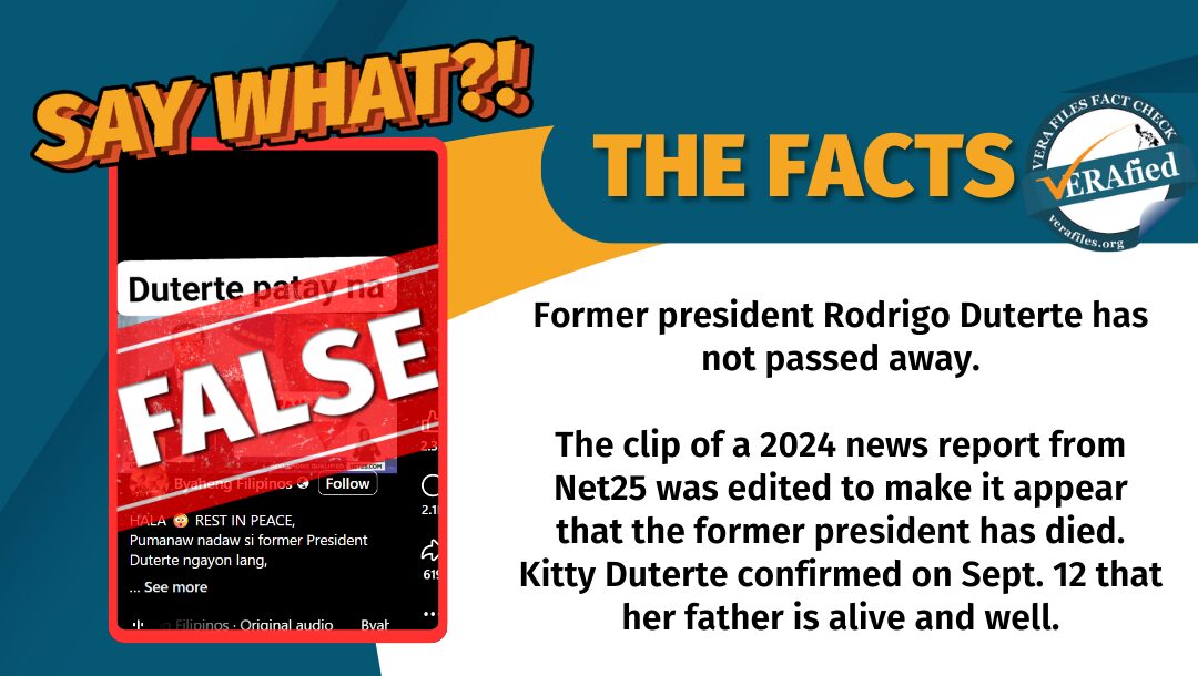 Former president Rodrigo Duterte has not passed away. The clip of a 2024 news report from Net25 was edited to make it appear that the former president has died. Kitty Duterte confirmed on Sept. 12 that her father is alive and well.