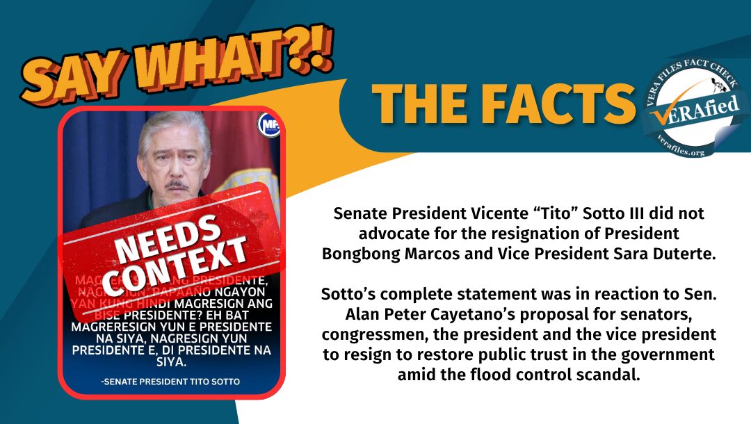 Senate President Vicente “Tito” Sotto III did not advocate for the resignation of President Bongbong Marcos and Vice President Sara Duterte. Sotto’s complete statement was in reaction to Sen. Alan Peter Cayetano’s proposal for senators, congressmen, the president and the vice president to resign to restore public trust in the government amid the flood control scandal.
