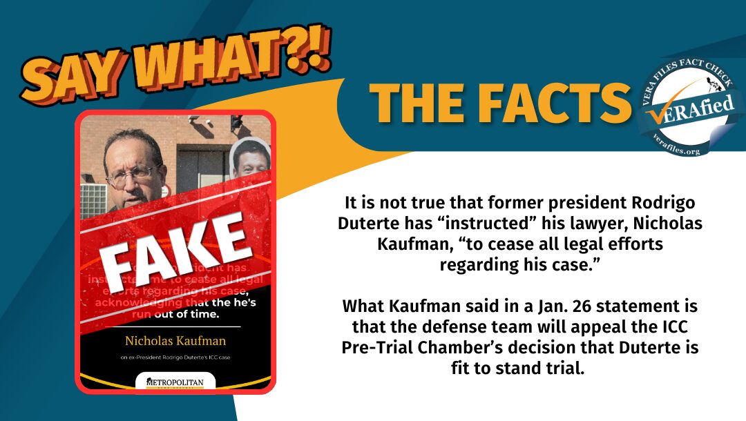 It is not true that former president Rodrigo Duterte has “instructed” his lawyer, Nicholas Kaufman, “to cease all legal efforts regarding his case.” What Kaufman said in a Jan. 26 statement is that the defense team will appeal the ICC Pre-Trial Chamber’s decision that Duterte is fit to stand trial. 