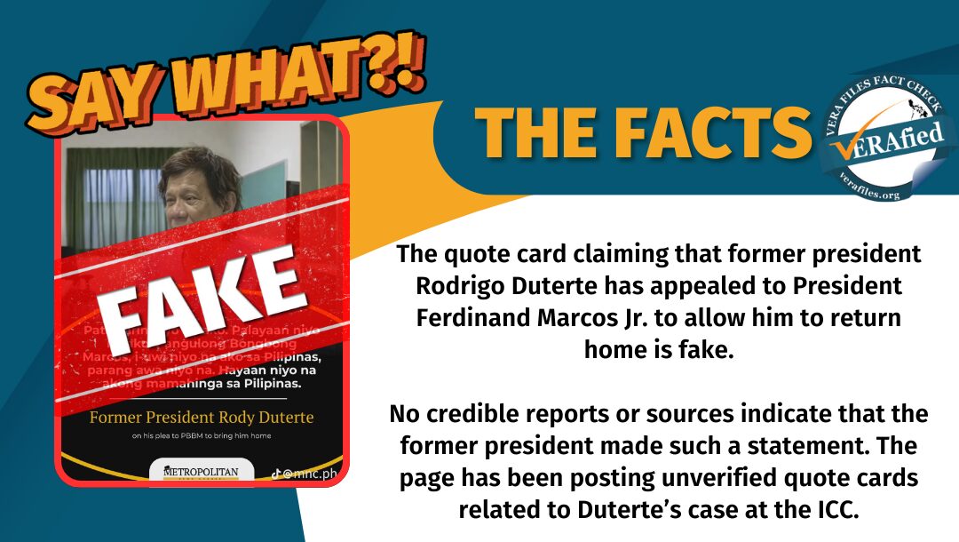 The quote card claiming that former president Rodrigo Duterte has appealed to President Ferdinand Marcos Jr. to allow him to return home is fake. No credible reports or sources indicate that the former president made such a statement. The page has been posting unverified quote cards related to Duterte’s case at the ICC.