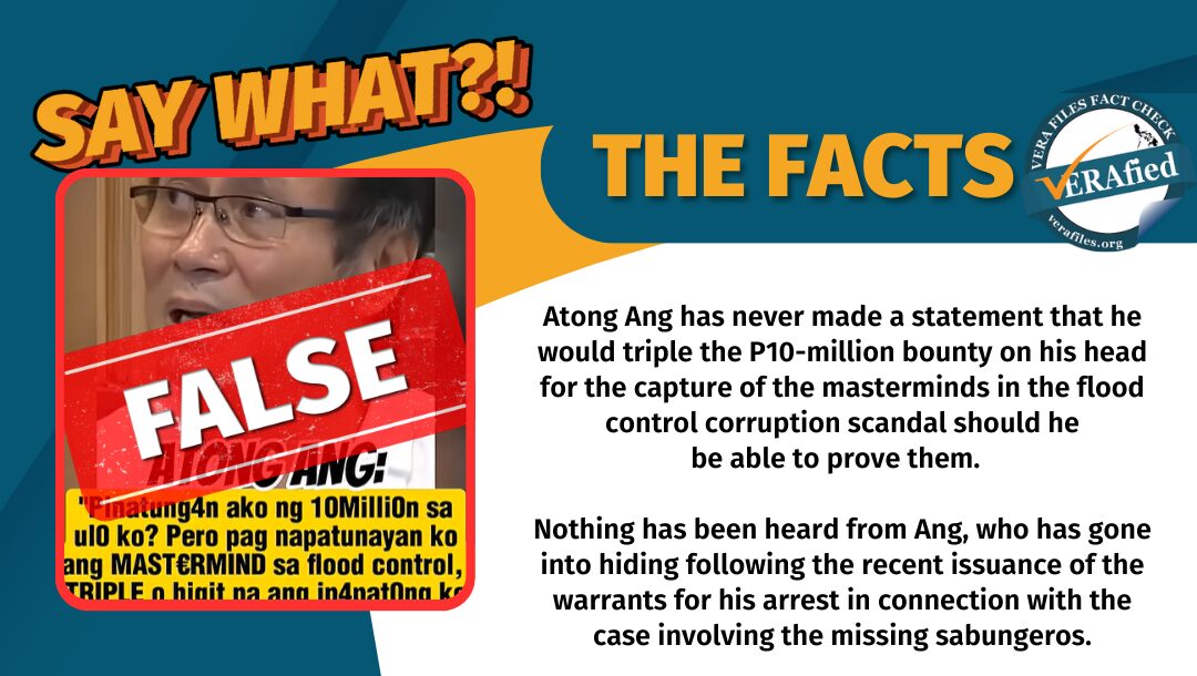 Atong Ang has never made a statement that he would triple the P10-million bounty on his head for the capture of the masterminds in the flood control corruption scandal should he be able to prove them. Nothing has been heard from Ang, who has gone into hiding following the recent issuance of the warrants for his arrest in connection with cases involving the missing sabungeros.
