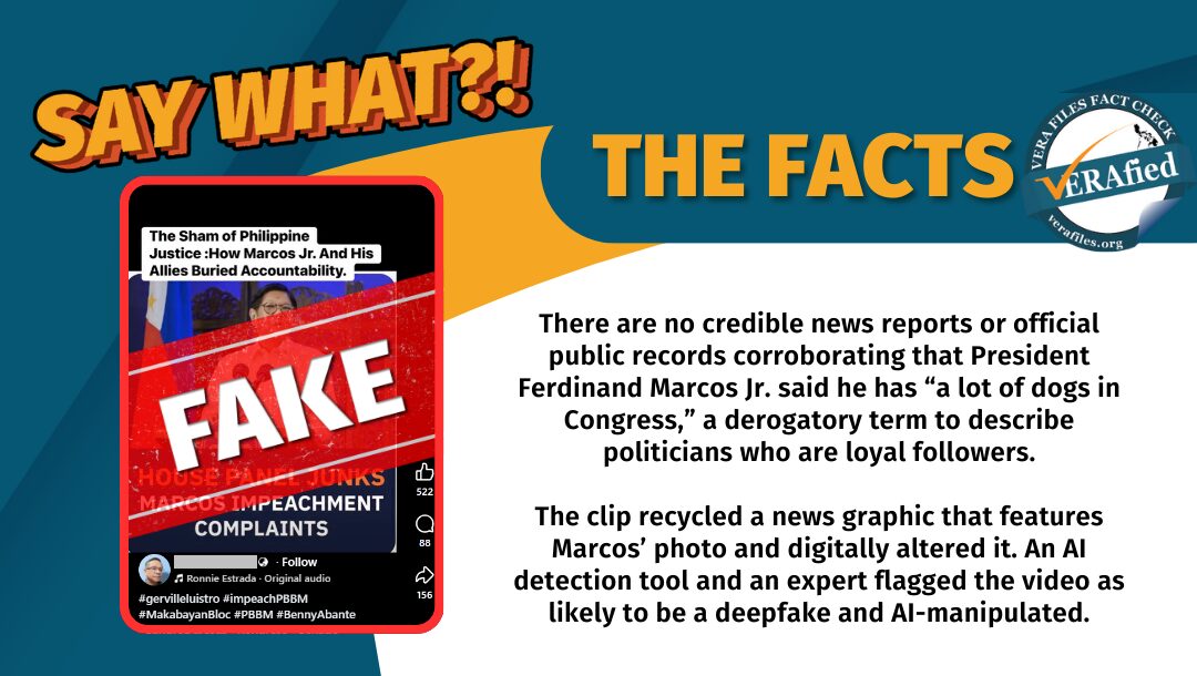 There are no credible news reports or official public records corroborating that President Ferdinand Marcos Jr. said he has “a lot of dogs in Congress,” a derogatory term to describe politicians who are loyal followers. The clip recycled a news graphic that features Marcos’ photo and digitally altered it. An AI detection tool and an expert flagged the video as likely to be a deepfake and AI-manipulated.