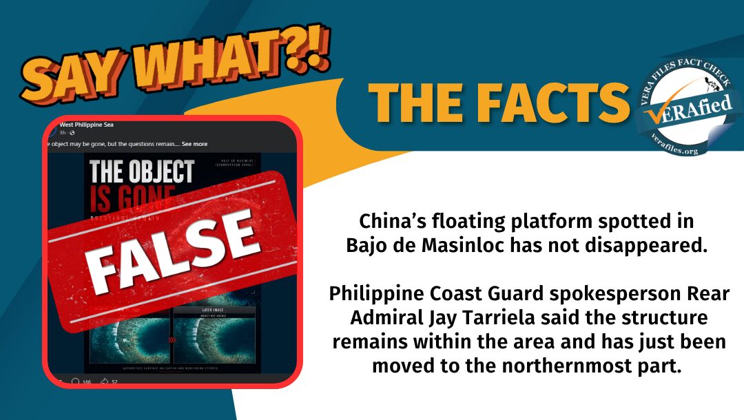 China’s floating platform spotted in Bajo de Masinloc has not disappeared. Philippine Coast Guard spokesperson Rear Admiral Jay Tarriela said the structure remains within the area and has just been moved to the northernmost part.